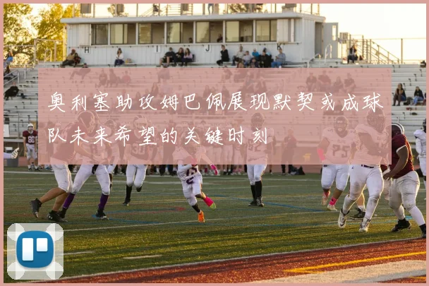 奥利塞助攻姆巴佩展现默契或成球队未来希望的关键时刻
