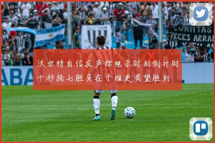 沃尔特自信发声称绝杀时刻倒计时十秒抢七胜负在于谁更渴望胜利