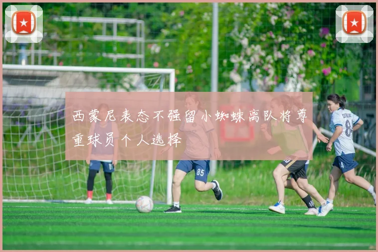 西蒙尼表态不强留小蜘蛛离队将尊重球员个人选择