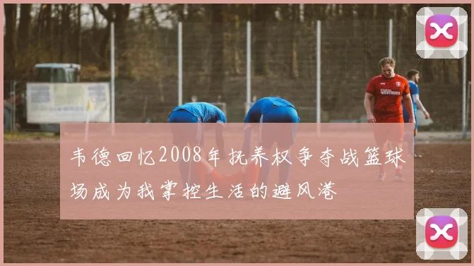 韦德回忆2008年抚养权争夺战篮球场成为我掌控生活的避风港