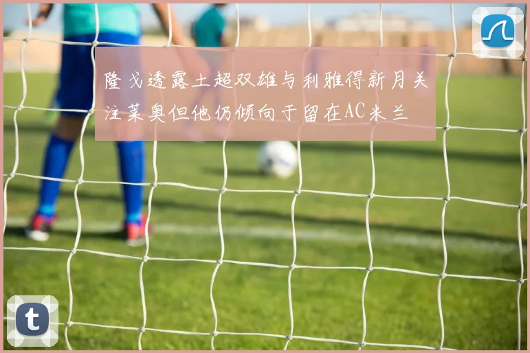 隆戈透露土超双雄与利雅得新月关注莱奥但他仍倾向于留在AC米兰