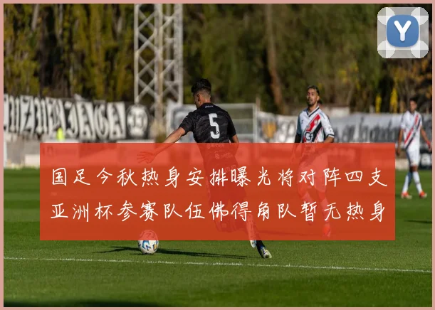国足今秋热身安排曝光将对阵四支亚洲杯参赛队伍佛得角队暂无热身计划