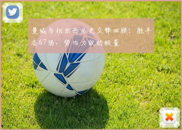 曼城与切尔西历史交锋回顾：胜平各67场，势均力敌的较量