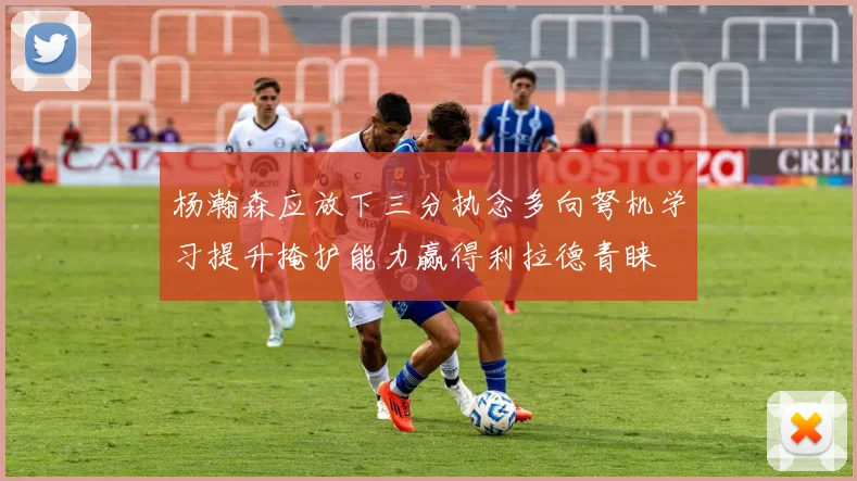 杨瀚森应放下三分执念多向弩机学习提升掩护能力赢得利拉德青睐