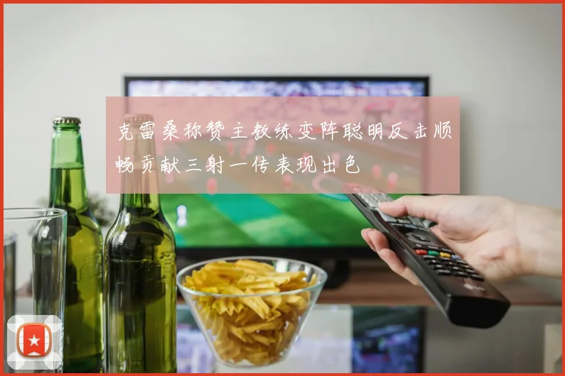 克雷桑称赞主教练变阵聪明反击顺畅贡献三射一传表现出色